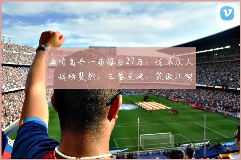 麻将高手一局爆分27万，惊呆众人，战绩斐然，三番五次，笑傲江湖