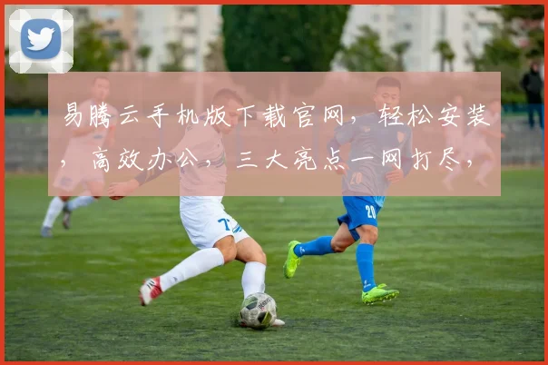 易腾云手机版下载官网，轻松安装，高效办公，三大亮点一网打尽，不容错过