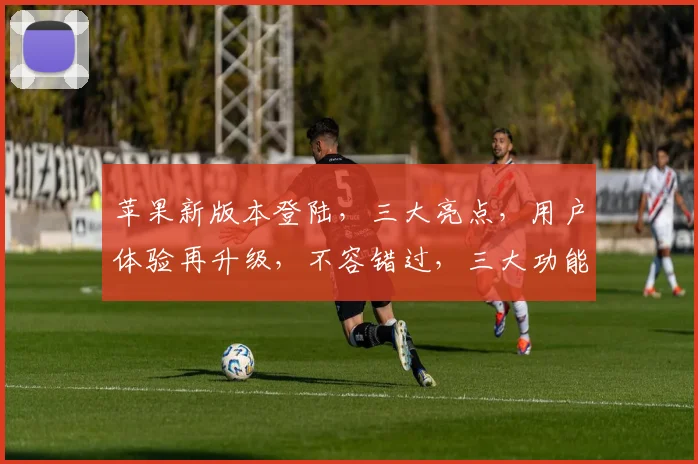 苹果新版本登陆，三大亮点，用户体验再升级，不容错过，三大功能大揭秘